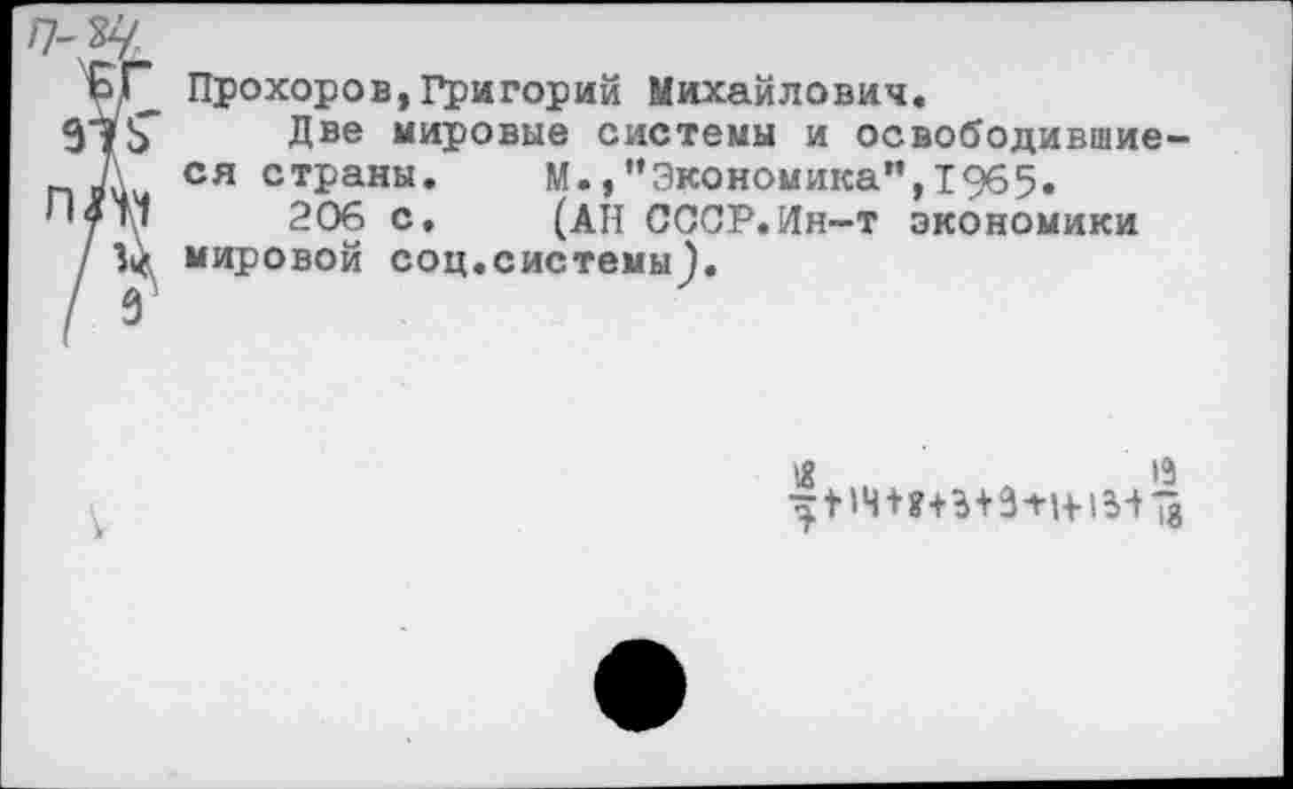 ﻿/7-
КГ Прохоров,Григорий Михайлович.
915" Две мировые системы и освободившие-
п Л ся страны.	М.,”Экономика”,1965»
206 с, (АН СССР.Ин-т экономики
/ V мировой соц.системы).
/ 9'
